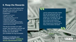 6. Reap the Rewards
Here are a few of the factors that
will affect how soon you’ll see a
positive return on your
investment :
• Strength of your brand
• Health of your data
• Your relationship with your list
• Relationship with sales
• Length of your sales cycle
• Experience implementing technologies
• Current level of online marketing activity
• Ease-of-use of your MAP
The key for success is to start
simple. Get organized, and just get
going. You’ll be surprised how
quickly your small efforts
can snowball into big successes.
Ready to accelerate your
marketing results? Contact an
Act-On representative today.
Just by working that bulk of leads
that we had generated that we
hadn’t done anything with, we
realized an immediate ROI. By the
fourth week, we actually made
back what we were going to
spend with Act-On in the whole
year because we’d opened up so
many of the closed, lost leads.
SAT SINDHAR
Managing Director,
PeopleHR
 