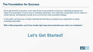 But to get that kind of success, you’ll need to lay the groundwork so that your marketing processes are
ready to be automated. If you’re new to marketing automation, this might look complicated. But it’s really not
rocket science, and keeping it simple turns out to be the most successful strategy.
In this guide, we’ll give you a simple roadmap that will help you prepare your organization to adopt
marketing automation.
With a little preparation, you’ll see results right away and accelerate your return on investment.
Let’s Get Started!
The Foundation for Success
 