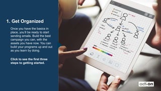 1. Get Organized
Once you have the basics in
place, you’ll be ready to start
sending emails. Build the best
campaign you can, with the
assets you have now. You can
build your programs up and out
as you learn by doing.
Click to see the first three
steps to getting started.
 