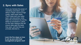 2. Sync with Sales
Once you harness the power of
marketing automation, you’ll
deliver a larger volume of high
quality, sales-ready leads.
That’ll make both your sales
team, and executives, smile.
Keep the momentum by having
follow-up processes in. place.
It’s this open dialogue that will
ensure sales gets the leads
they want, and that they are
promptly attended to.
Learn the five steps on how
to set up your pilot lead
management program next!
 