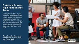 3. Assemble Your
High Performance
Team
Getting the most out of your
marketing automation system
means getting the right team
members involved in the
deployment. When done right,
you will be able to deliver the
results of a large marketing
department with just a small
staff.
Next, learn the three core
competencies you’ll need
for a killer team.
 