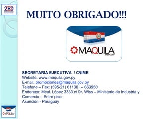 MUITO OBRIGADO!!! SECRETARIA EJECUTIVA  / CNIME Website: www.maquila.gov.py E-mail:  [email_address] Telefone – Fax: (595-21) 611361 – 663950 Endereço: Mcal. López 3333 c/ Dr. Wiss – Ministerio de Industria y Comercio – Entre piso Asunción - Paraguay 