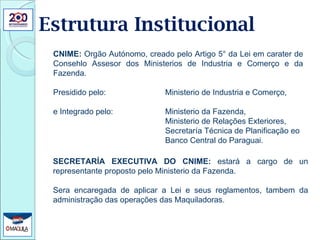 Estrutura Institucional SECRETARÍA EXECUTIVA DO CNIME:  estará a cargo de un representante proposto pelo Ministerio da Fazenda. Sera encaregada de aplicar a Lei e seus reglamentos, tambem da administração das operações das Maquiladoras. CNIME:  Orgão Autónomo, creado pelo Artigo 5° da Lei em carater de Consehlo Assesor dos Ministerios de Industria e Comerço e da Fazenda. Presidido pelo:  Ministerio de Industria e Comerço,  e Integrado pelo:  Ministerio da Fazenda,  Ministerio de Relações Exteriores, Secretaría Técnica de Planificação eo Banco Central do Paraguai. 