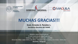 Website: www.maquila.gov.py
E-mail: e.paredes@maquila.gov.py
Teléfono – Fax: (595-21) 611 361 – 663 950
Dirección: Mcal. López 3333 c/ Dr. Wiss – Ministerio de Industria y Comercio – Entre piso
Asunción - Paraguay
MUCHAS GRACIAS!!!
Econ. Ernesto A. Paredes L.
Secretario Ejecutivo del CNIME
 