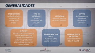 MODALIDADES
Instalación directa,
joinventure ó
contratación
directa
TIPO DE
SOCIEDADES
Todas;
unipersonal, SA,
SRL, etc
UBICACIÓN
Cualquier parte del
territorio nacional
CAPITAL
No hay exigencia
de montos
mínimos de
inversión
SECTORES
No hay restricciones, salvos
los que tengan relación
a explotación de bienes
naturales, producción
altamente contaminante,
armas bélicas
REPRESENTACIÓN
LEGAL
Puede ser 100%
capital extranjero
APROBACIÓN DE
PROGRAMA
Aproximadamente
20 a 25 días RB
GENERALIDADES
 