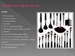 Pincéis

1- Pincel para pó
2- Pincel para Blush
3 - Pincel para Blush
4 - Croupion
5, 15 e 16 - Pincéis para lábios
6 - Pincel para “varrer” sombra e pó solto
7 - Eyeliner
8 - Escova/pente para sobrancelhas
9, 11, 12, 13 e 14 – Pincel para sombra
10, 18 e 20: Chanfrado, delineador, sombra,
corrector
17 – Esponja para sombras claras
19 – Pincel para base



                                              11
 