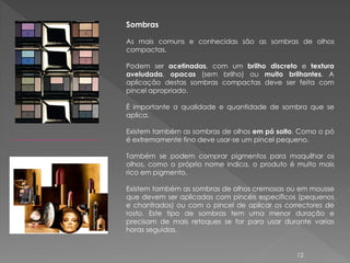 Sombras

As mais comuns e conhecidas são as sombras de olhos
compactas.

Podem ser acetinadas, com um brilho discreto e textura
aveludada, opacas (sem brilho) ou muito brilhantes. A
aplicação destas sombras compactas deve ser feita com
pincel apropriado.

É importante a qualidade e quantidade de sombra que se
aplica.

Existem também as sombras de olhos em pó solto. Como o pó
é extremamente fino deve usar-se um pincel pequeno.

Também se podem comprar pigmentos para maquilhar os
olhos, como o próprio nome indica, o produto é muito mais
rico em pigmento.

Existem também as sombras de olhos cremosas ou em mousse
que devem ser aplicadas com pincéis específicos (pequenos
e chanfrados) ou com o pincel de aplicar os correctores de
rosto. Este tipo de sombras tem uma menor duração e
precisam de mais retoques se for para usar durante varias
horas seguidas.


                                               12
 