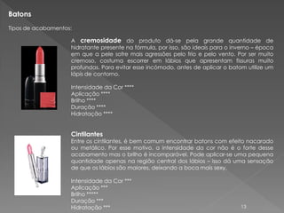 Batons
Tipos de acabamentos:

                    A cremosidade do produto dá-se pela grande quantidade de
                    hidratante presente na fórmula, por isso, são ideais para o inverno – época
                    em que a pele sofre mais agressões pelo frio e pelo vento. Por ser muito
                    cremoso, costuma escorrer em lábios que apresentam fissuras muito
                    profundas. Para evitar esse incómodo, antes de aplicar o batom utilize um
                    lápis de contorno.

                    Intensidade da Cor ****
                    Aplicação ****
                    Brilho ****
                    Duração ****
                    Hidratação ****


                    Cintilantes
                    Entre os cintilantes, é bem comum encontrar batons com efeito nacarado
                    ou metálico. Por esse motivo, a intensidade da cor não é o forte desse
                    acabamento mas o brilho é incomparável. Pode aplicar-se uma pequena
                    quantidade apenas na região central dos lábios – isso dá uma sensação
                    de que os lábios são maiores, deixando a boca mais sexy.

                    Intensidade da Cor ***
                    Aplicação ***
                    Brilho *****
                    Duração ***
                    Hidratação ***                                                13
 