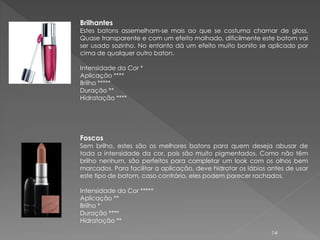 Brilhantes
Estes batons assemelham-se mais ao que se costuma chamar de gloss.
Quase transparente e com um efeito molhado, dificilmente este batom vai
ser usado sozinho. No entanto dá um efeito muito bonito se aplicado por
cima de qualquer outro baton.

Intensidade da Cor *
Aplicação ****
Brilho *****
Duração **
Hidratação ****




Foscos
Sem brilho, estes são os melhores batons para quem deseja abusar de
toda a intensidade da cor, pois são muito pigmentados. Como não têm
brilho nenhum, são perfeitos para completar um look com os olhos bem
marcados. Para facilitar a aplicação, deve hidratar os lábios antes de usar
este tipo de batom, caso contrário, eles podem parecer rachados.

Intensidade da Cor *****
Aplicação **
Brilho *
Duração ****
Hidratação **
                                                              14
 