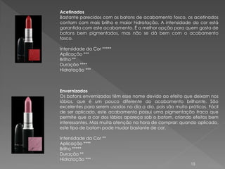 Acetinados
Bastante parecidos com os batons de acabamento fosco, os acetinados
contam com mais brilho e maior hidratação. A intensidade da cor está
garantida com este acabamento. É a melhor opção para quem gosta de
batons bem pigmentados, mas não se dá bem com o acabamento
fosco.

Intensidade da Cor *****
Aplicação ***
Brilho **
Duração ****
Hidratação ***



Envernizados
Os batons envernizados têm esse nome devido ao efeito que deixam nos
lábios, que é um pouco diferente do acabamento brilhante. São
excelentes para serem usados no dia a dia, pois são muito práticos. Fácil
de ser aplicado, este acabamento possui uma pigmentação fraca que
permite que a cor dos lábios apareça sob o batom, criando efeitos bem
interessantes. Mas muita atenção na hora de comprar: quando aplicado,
este tipo de batom pode mudar bastante de cor.

Intensidade da Cor **
Aplicação ****
Brilho *****
Duração **
Hidratação ***
                                                            15
 