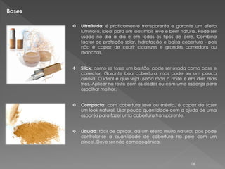 Bases

           Ultrafluida: é praticamente transparente e garante um efeito
            luminoso, ideal para um look mais leve e bem natural. Pode ser
            usada no dia a dia e em todos os tipos de pele. Combina
            factor de proteção solar, hidratação e baixa cobertura - pois
            não é capaz de cobrir cicatrizes e grandes comedons ou
            manchas.


           Stick: como se fosse um bastão, pode ser usada como base e
            corrector. Garante boa cobertura, mas pode ser um pouco
            oleosa. O ideal é que seja usada mais a noite e em dias mais
            frios. Aplicar no rosto com os dedos ou com uma esponja para
            espalhar melhor.


           Compacta: com cobertura leve ou média, é capaz de fazer
            um look natural. Usar pouca quantidade com a ajuda de uma
            esponja para fazer uma cobertura transparente.


           Líquida: fácil de aplicar, dá um efeito muito natural, pois pode
            controlar-se a quantidade de cobertura na pele com um
            pincel. Deve ser não comedogénica.



                                                               16
 