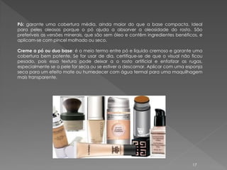 Pó: garante uma cobertura média, ainda maior do que a base compacta. Ideal
para peles oleosas porque o pó ajuda a absorver a oleosidade do rosto. São
preferíveis as versões minerais, que são sem óleo e contêm ingredientes benéficos, e
aplicam-se com pincel molhado ou seco.

Creme a pó ou duo base: é o meio termo entre pó e líquido cremoso e garante uma
cobertura bem potente. Se for usar de dia, certifique-se de que o visual não ficou
pesado, pois essa textura pode deixar a o rosto artificial e enfatizar as rugas,
especialmente se a pele for seca ou se estiver a descamar. Aplicar com uma esponja
seca para um efeito mate ou humedecer com água termal para uma maquilhagem
mais transparente.




                                                                               17
 