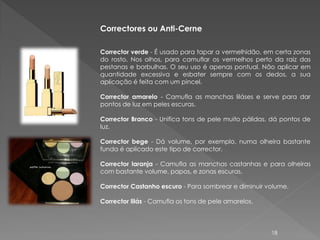 Correctores ou Anti-Cerne

Corrector verde - É usado para tapar a vermelhidão, em certa zonas
do rosto. Nos olhos, para camuflar os vermelhos perto da raiz das
pestanas e borbulhas. O seu uso é apenas pontual. Não aplicar em
quantidade excessiva e esbater sempre com os dedos, a sua
aplicação é feita com um pincel.

Corrector amarelo - Camufla as manchas liláses e serve para dar
pontos de luz em peles escuras.

Corrector Branco - Unifica tons de pele muito pálidas, dá pontos de
luz.

Corrector bege - Dá volume, por exemplo, numa olheira bastante
funda é aplicado este tipo de corrector.

Corrector laranja - Camufla as manchas castanhas e para olheiras
com bastante volume, papos, e zonas escuras.

Corrector Castanho escuro - Para sombrear e diminuir volume.

Corrector lilás - Camufla os tons de pele amarelos.




                                                      18
 