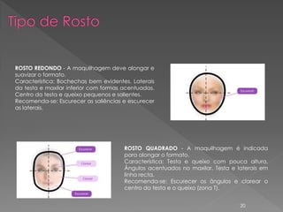 ROSTO REDONDO - A maquilhagem deve alongar e
suavizar o formato.
Característica: Bochechas bem evidentes. Laterais
da testa e maxilar inferior com formas acentuadas.
Centro da testa e queixo pequenos e salientes.
Recomenda-se: Escurecer as saliências e escurecer
as laterais.




                                       ROSTO QUADRADO - A maquilhagem é indicada
                                       para alongar o formato.
                                       Característica: Testa e queixo com pouca altura.
                                       Ângulos acentuados no maxilar. Testa e laterais em
                                       linha recta.
                                       Recomenda-se: Escurecer os ângulos e clarear o
                                       centro da testa e o queixo (zona T).


                                                                               20
 