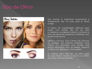 Este formato é totalmente proporcional e
simplesmente não há nada para se tentar
corrigir.

O básico da maquilhagem aplica-se aqui:
passar uma sombra (de cor de clara
a mediana) na pálpebra inteira e contornar a
linha das pestanas (superiores e inferiores) com
sombra mais escura.

Defina o côncavo. Una a marca do côncavo
ao contorno das pestanas superiores numa
marca “V”, reforçada com sombra mais
escura, esfumando bem. Se desejar, destacar
os olhos com delineador como preferir.

O makeup para este tipo de olhos pode
ser super flexível. Escolha a técnica e o efeito
que quiser. Brinque bastante!



                                   22
 