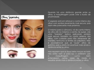Quando há uma distância grande entre os
olhos, a maquilhagem pode criar a ilusão de
proximidade.

O segredo está em reforçar o canto interno dos
olhos com sombra levemente mais escura, pois
assim eles parecerão mais próximos.

O mesmo para o côncavo, vá do canto interno
do olho até no máximo o centro. Se quiser, crie
uma “barreira” óptica aplicando sombra
mais escura também no canto externo dos
olhos, com cuidado para não ultrapassar de
maneira nenhuma os limites da pálpebra. Não
é aconselhável que se “puxe” olhos de
gatinho, pois o efeito irá acentuar mais ainda a
distância entre os olhos.

Mas reparem que as duas belas moças ao lado
não estão nem aí para isso e preferem usar
a         maquilhagem          como          bem
entenderem, certas vezes de modo a
ressaltar ainda mais a distância entre os olhos.



                                   23
 