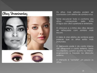Os olhos mais saltados podem ser
suavizados com efeitos de sombra e luz.

Tente escurecer todo o contorno dos
olhos,   começando         pela      linha
d’água dos cílios superiores e exteriores.

O côncavo e a linha dos cílios devem
ser reforçados com sombra mais
escura.

A ideia é criar efeitos de sombras para
parecer que os olhos estão mais
profundos.

O delineado pode ir do canto interno
até ultrapassar o canto externo, tanto
na pálpebra superior quanto na inferior,
engrossando o traçado na direcção
externa.

A intenção é “achatar” um pouco os
olhos.



                             25
 