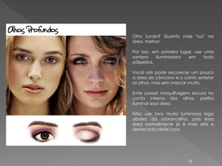 Olho fundo? Quanto mais “luz” na
área, melhor.

Por isso, em primeiro lugar, use uma
sombra     iluminadora    em     toda
pálpebra.

Você até pode escurecer um pouco
a área do côncavo e o canto exterior
os olhos, mas sem marcar muito.

Evite passar maquilhagem escura no
canto interno dos olhos, prefira
iluminar essa área.

Não use tons muito luminosos logo
abaixo da sobrancelha, pois essa
área normalmente já é mais alta e
destacada neste caso.




                         26
 