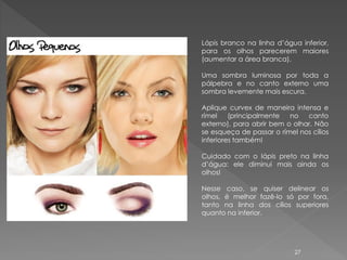 Lápis branco na linha d’água inferior,
para os olhos parecerem maiores
(aumentar a área branca).

Uma sombra luminosa por toda a
pálpebra e no canto externo uma
sombra levemente mais escura.

Aplique curvex de maneira intensa e
rímel    (principalmente  no   canto
externo), para abrir bem o olhar. Não
se esqueça de passar o rímel nos cílios
inferiores também!

Cuidado com o lápis preto na linha
d’água: ele diminui mais ainda os
olhos!

Nesse caso, se quiser delinear os
olhos, é melhor fazê-lo só por fora,
tanto na linha dos cílios superiores
quanto na inferior.




                            27
 