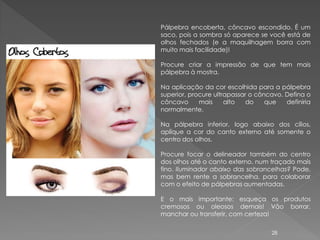Pálpebra encoberta, côncavo escondido. É um
saco, pois a sombra só aparece se você está de
olhos fechados (e a maquilhagem borra com
muito mais facilidade)!

Procure criar a impressão de que tem mais
pálpebra à mostra.

Na aplicação da cor escolhida para a pálpebra
superior, procure ultrapassar o côncavo. Defina o
côncavo      mais     alto   do    que   definiria
normalmente.

Na pálpebra inferior, logo abaixo dos cílios,
aplique a cor do canto externo até somente o
centro dos olhos.

Procure focar o delineador também do centro
dos olhos até o canto externo, num traçado mais
fino. Iluminador abaixo das sobrancelhas? Pode,
mas bem rente a sobrancelha, para colaborar
com o efeito de pálpebras aumentadas.

E o mais importante: esqueça os produtos
cremosos ou oleosos demais! Vão borrar,
manchar ou transferir, com certeza!

                                    28
 