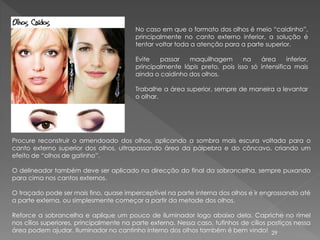 No caso em que o formato dos olhos é meio “caidinho”,
                                         principalmente no canto externo inferior, a solução é
                                         tentar voltar toda a atenção para a parte superior.

                                         Evite   passar   maquilhagem        na   área      inferior,
                                         principalmente lápis preto, pois isso só intensifica mais
                                         ainda o caidinho dos olhos.

                                         Trabalhe a área superior, sempre de maneira a levantar
                                         o olhar.




Procure reconstruir o amendoado dos olhos, aplicando a sombra mais escura voltada para o
canto externo superior dos olhos, ultrapassando área da pálpebra e do côncavo, criando um
efeito de “olhos de gatinho”.

O delineador também deve ser aplicado na direcção do final da sobrancelha, sempre puxando
para cima nos cantos externos.

O traçado pode ser mais fino, quase imperceptível na parte interna dos olhos e ir engrossando até
a parte externa, ou simplesmente começar a partir da metade dos olhos.

Reforce a sobrancelha e aplique um pouco de iluminador logo abaixo dela. Capriche no rímel
nos cílios superiores, principalmente na parte externa. Nessa caso, tufinhos de cílios postiços nessa
área podem ajudar. Iluminador no cantinho interno dos olhos também é bem vindo! 29
 