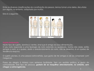 Entre as diversas classificações da constituição da pessoa, iremos tomar uma delas, discutidas
por alguns, no entanto, adaptada por muitos.

Esta é a seguinte:




Sujeito Endomorfo
Neste tipo de sujeito, domina o ventre, sinal que é amigo da boa alimentação.
O seu rosto responde a uma tipologia de rosto redondo ou quadrado. Muitas das vezes, estão
sempre a sorrir, e o queixo, dado o arredondamento do rosto, não se desenha, é um queixo de
tendência esquiva.

O sujeito pícneo, é uma pessoa extrovertida, que gosta de ter amigos e de se comprazer com
meiguices.

Passa da alegria à tristeza com extrema facilidade. Tem um sentido prático, e gosta da
comodidade. Este tipo de pessoas, gostam de se maquilhar atrevidamente, no entanto, sem
chegar a extravagâncias.
                                                                                       3
 