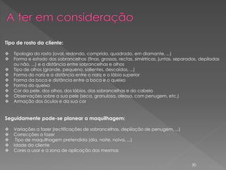 Tipo de rosto da cliente:

   Tipologia do rosto (oval, redondo, comprido, quadrado, em diamante, ...)
   Forma e estado das sobrancelhas (finas, grossas, rectas, simétricas, juntas, separadas, depiladas
    ou não, ...) e a distância entre sobrancelhas e olhos
   Tipo de olhos (grande, pequeno, salientes, descaídos, ...)
   Forma do nariz e a distância entre o nariz e o lábio superior
   Forma da boca e distância entre a boca e o queixo
   Forma do queixo
   Cor da pele, dos olhos, dos lábios, das sobrancelhas e do cabelo
   Observações sobre a sua pele (seca, granulosa, oleosa, com penugem, etc.)
   Armação dos óculos e da sua cor


Seguidamente pode-se planear a maquilhagem:

   Variações a fazer (rectificações de sobrancelhas, depilação de penugem, ...)
   Correcções a fazer
    Tipo de maquilhagem pretendida (dia, noite, noiva, ...)
   Idade da cliente
   Cores a usar e a zona de aplicação das mesmas


                                                                                       30
 