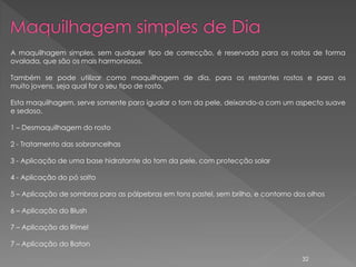 A maquilhagem simples, sem qualquer tipo de correcção, é reservada para os rostos de forma
ovalada, que são os mais harmoniosos.

Também se pode utilizar como maquilhagem de dia, para os restantes rostos e para os
muito jovens, seja qual for o seu tipo de rosto.

Esta maquilhagem, serve somente para igualar o tom da pele, deixando-a com um aspecto suave
e sedoso.

1 – Desmaquilhagem do rosto

2 - Tratamento das sobrancelhas

3 - Aplicação de uma base hidratante do tom da pele, com protecção solar

4 - Aplicação do pó solto

5 – Aplicação de sombras para as pálpebras em tons pastel, sem brilho, e contorno dos olhos

6 – Aplicação do Blush

7 – Aplicação do Rímel

7 – Aplicação do Baton

                                                                                    32
 