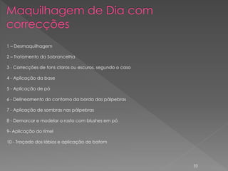 1 – Desmaquilhagem

2 – Tratamento da Sobrancelha

3 - Correcções de tons claros ou escuros, segundo o caso

4 - Aplicação da base

5 - Aplicação de pó

6 - Delineamento do contorno da borda das pálpebras

7 - Aplicação de sombras nas pálpebras

8 - Demarcar e modelar o rosto com blushes em pó

9- Aplicação do rímel

10 - Traçado dos lábios e aplicação do batom




                                                           33
 