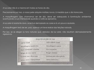 A luz solar não é a mesma em todas as horas do dia.

Precisamente por isso, a nossa pele adquire matizes novos, à medida que o dia transcorre.

A maquilhagem que chamamos ser de dia, deve ser adequada à iluminação ambiental,
acentuando a sua intensidade quando a noite se aproxima.

A luz solar é bastante dura, acentua demasiado as cores e é um pouco azulada.

A maquilhagem terá de ser, pois, apenas um leve realce das feições naturais.

Por isso, se se eleger os tons naturais que, debaixo da luz solar, não resultam demasiadamente
agressivos.




                                                                                     35
 
