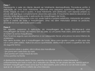 Passo 1
Previamente a pele da cliente deverá ser totalmente desmaquilhada. Procede-se então à
aplicação de uma base hidratante. Aplica-se uma pequena quantidade, repartida pela
fronte, maçãs do rosto e queixo. A base hidratante, será distribuída, com esponja própria ou
pincel, até que fique completamente absorvida pela pele. É importante deixá-la descansar uns
minutos, antes de proceder à aplicação da maquilhagem de fundo.
Sugestão: A base hidratante com cor, pode fazê-la a própria esteticista, misturando em partes
iguais o creme de base e maquilhagem. Uma vez bem misturados ambos os produtos,
procede-se à sua aplicação sobre a pele.

Passo 2
Em seguida, passamos à aplicação da maquilhagem de fundo. Escolher-se-á uma
maquilhagem de fundo, do mesmo tom da pele, ou um ponto mais claro, para que assim não
se notem as zonas maquilhadas.
Para ficarmos seguras que escolhemos a cor adequada faz-se uma prova na zona interna do
antebraço.
Não deve duvidar, que a maquilhagem de fundo, serve para igualar a pele, e não para dar
cor a uma pele pálida. Aplica-se pouca quantidade, distribuindo-a sobre a superfície do rosto
da seguinte forma:

- Dois pontos sobre o queixo, até à altura das mandíbulas
- Um ponto em cada lado do nariz
- Dois pontos em cada maçã do rosto
-Cinco pontos na fronte

A distribuição realizada desta forma, permite-nos logo estendê-la correctamente e
uniformemente por todo o rosto. Se o vestuário da cliente, for de amplo decote, iremos aplicar
também maquilhagem nessa zona que fica descoberta, para unificar a cor de toda a pele
que se vê , e assim evitar o efeito de uma máscara.
                                                                                    36
 