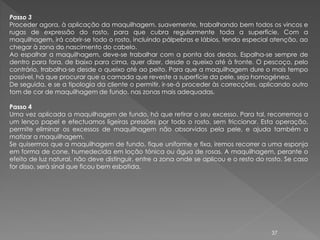Passo 3
Proceder agora, à aplicação da maquilhagem. suavemente, trabalhando bem todos os vincos e
rugas de expressão do rosto, para que cubra regularmente toda a superfície. Com a
maquilhagem, irá cobrir-se todo o rosto, incluindo pálpebras e lábios, tendo especial atenção, ao
chegar à zona do nascimento do cabelo.
Ao espalhar a maquilhagem, deve-se trabalhar com a ponta dos dedos. Espalha-se sempre de
dentro para fora, de baixo para cima, quer dizer, desde o queixo até à fronte. O pescoço, pelo
contrário, trabalha-se desde o queixo até ao peito. Para que a maquilhagem dure o mais tempo
possível, há que procurar que a camada que reveste a superfície da pele, seja homogénea.
De seguida, e se a tipologia da cliente o permitir, ir-se-á proceder às correcções, aplicando outro
tom de cor de maquilhagem de fundo, nas zonas mais adequadas.

Passo 4
Uma vez aplicada a maquilhagem de fundo, há que retirar o seu excesso. Para tal, recorremos a
um lenço papel e efectuamos ligeiras pressões por todo o rosto, sem friccionar. Esta operação,
permite eliminar os excessos de maquilhagem não absorvidos pela pele, e ajuda também a
matizar a maquilhagem.
Se quisermos que a maquilhagem de fundo, fique uniforme e fixa, iremos recorrer a uma esponja
em forma de cone, humedecida em loção tónica ou água de rosas. A maquilhagem, perante o
efeito de luz natural, não deve distinguir, entre a zona onde se aplicou e o resto do rosto. Se caso
for disso, será sinal que ficou bem esbatida.




                                                                                       37
 
