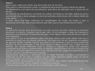 Passo 5
Neste passo, aplica-se o blush, que serve para dar côr ao rosto.
Para aplicar correctamente o blush, a profissional deve estar situada á frente da cliente.
Se trabalharmos com blush em pó prensado, este deve ser aplicado com a ajuda de um
pincel.
No entanto, se trabalharmos com blush em creme, em barra ou em lápis, aplica-se pouca
quantidade com o dedo polegar na zona dos pómulos e esfuma-se com o dedo médio da
mão direita.
O blush deve ficar bem unificado na maquilhagem de fundo, de modo a que, a
separação entre eles, seja imperceptível, quer dizer, que os seus limites não se notem.

Passo 6
Na aplicação dos pós, deve ter em conta, que estes, quando são soltos, absorvem as secreções
gordurosas, e portanto, impedem que a pele brilhe. Os pós protegem a pele das impurezas e
permitem a sua respiração. É importante que sejam muito ligeiros e finos, pois irão dar um aspecto
mais aveludado.
Para aplicar os pós, é aconselhável utilizar uma borla distinta para cada cliente. Para isso, é
preferível as borlas que nós próprios fabricamos. Para aplicação de pós, pegamos num pedaço
de algodão hidrófilo, (hidrófilo, significa que absorve com facilidade a água e outras substâncias
líquidas), de forma rectangular, e não muito espesso, e iremos dividi-lo com a ajuda de uma
espátula, sem separar totalmente todos os pedaços e depositamos então uma pequena
quantidade de pó sobre a superfície interior do algodão. Depois juntamos de novo os pedaços de
algodão, para ficarem idênticos à forma inicial. Apertamo-los bem, golpeando ligeiramente se for
preciso, para que o pó filtre através do algodão.
Seguidamente, seguramos o rectângulo entre os dedos indicador e anelar e procedemos à
distribuição do pó, por toda a superfície da pele, dando pequenos golpes, cada vez que se
exerce a pressão, com o fim de que eles se adiram à pele .
O polvilhamento, inicia-se desde o centro do rosto (fronte, nariz,. queixo), para depois se estender
até às maçãs do rosto, fontes, maxilares e finalmente o pescoço.
O excesso de pó, se existir, retira-se com um pincel grosso, estilo vassoura.

                                                                                          38
 