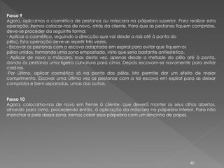 Passo 9
Agora, aplicamos o cosmético de pestanas ou máscara na pálpebra superior. Para realizar esta
operação, iremos colocar-nos de novo, atrás da cliente. Para que as pestanas fiquem compridas,
deve-se proceder da seguinte forma:
- Aplicar o cosmético, seguindo a direcção que vai desde a raiz até à ponta do
pêlo). Esta operação deve-se repetir três vezes.
- Escovar as pestanas com a escova adaptada em espiral para evitar que fiquem os
pêlos unidos, formando uma zona empastada, visto que seria bastante antiestético.
- Aplicar de novo a máscara, mas desta vez, apenas desde a metade do pêlo até à ponta,
dando às pestanas uma ligeira curvatura para cima. Depois escovam-se novamente para evitar
colá-las.
-Por último, aplicar cosmético só na ponta dos pêlos. Isto permite dar um efeito de maior
comprimento. Escovar uma última vez as pestanas com a tal escova em espiral para as deixar
compridas e bem separadas, umas das outras.


Passo 10
Agora, colocamo-nos de novo em frente à cliente, que deverá manter os seus olhos abertos,
olhando para cima, procedendo então, à aplicação da máscara na pálpebra inferior. Para não
manchar a pele dessa zona, iremos cobrir essa pálpebra com um lencinho de papel.




                                                                                  40
 