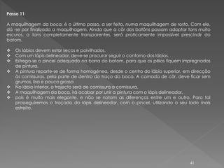 Passo 11

A maquilhagem da boca, é o último passo, a ser feito, numa maquilhagem de rosto. Com ele,
dá -se por finalizada a maquilhagem. Ainda que a côr dos batôns possam adoptar tons muito
escuros, a tons completamente transparentes, será praticamente impossível prescindir do
batom.

   Os lábios devem estar secos e polvilhados.
   Com um lápis delineador, deve-se procurar seguir o contorno dos lábios.
   Esfrega-se o pincel adequado na barra do batom, para que os pêlos fiquem impregnados
    de pintura.
   A pintura reparte-se de forma homogénea, desde o centro do lábio superior, em direcção
    às comissuras, pela parte de dentro do traço da boca. A camada de côr, deve ficar sem
    grumos, lisa e pouco grossa
   No lábio inferior, o trajecto será de comissura a comissura,
   A maquilhagem da boca, irá acabar por unir a pintura com o lápis delineador,
   pois é muito mais elegante, e não se notam as diferenças entre um e outro. Para tal
    prosseguiremos o traçado do lápis delineador, com o pincel, utilizando o seu lado mais
    estreito.




                                                                                 41
 