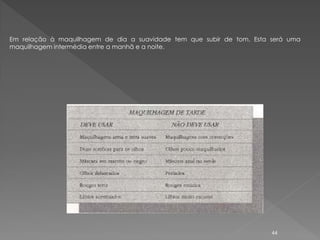 Em relação à maquilhagem de dia a suavidade tem que subir de tom. Esta será uma
maquilhagem intermédia entre a manhã e a noite.




                                                                       44
 