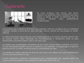 Tal como qualquer outro serviço, que iremos
                                          oferecer num gabinete, todo o ambiente que deve
                                          rodear a cliente, e todos os elementos que irá
                                          necessitar,   deverão     estar   perfeitamente
                                          condicionados.



É importante que a cliente se sinta bem num gabinete. Para isso, irá dispor de um confortável
cadeirão, situado a favor da luz, quer esta seja natural, através de uma janela ou então,
artificial.

A melhor iluminação para executar uma maquilhagem é a luz natural. Quando esta luz não
for possível, iremos utilizar lâmpadas de incandescência, e tentaremos evitar as luzes
fluorescentes, pois estas podem variar o tom das cores.

Ao realizar uma maquilhagem, deveremos ter em conta o local, onde se trabalha; as cores e
as suas intensidades podem não ser as mesmas se, por exemplo, a maquilhagem se fizer em
plena luz do sol, ou então, iluminada pela luz avermelhada de velas.

As paredes da cabine, deverão ser brancas, para que o seu reflexo não cause interferências
com as cores que estamos a usar.

É muito importante conhecer a temperatura que a maquilhagem tem, quando brilhar, de
modo a que fique perfeita, sem quaisquer modificações ópticas de côr.     5
 