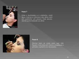 Passo 7

Entre o iluminador e o castanho, você
deve marcar o côncavo dos olhos com
um castanho um pouco mais escuro,
dando profundidade ao olhar.




            Passo 8

            Esfume bem as cores para que não
            fiquem marcadas em faixas e reaplique o
            primeiro castanho se necessário.




                                                      50
 