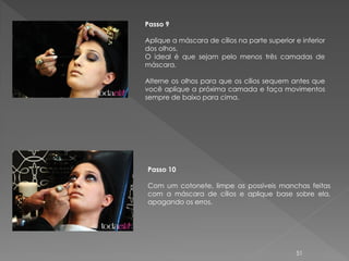 Passo 9

Aplique a máscara de cílios na parte superior e inferior
dos olhos.
O ideal é que sejam pelo menos três camadas de
máscara.

Alterne os olhos para que os cílios sequem antes que
você aplique a próxima camada e faça movimentos
sempre de baixo para cima.




Passo 10

Com um cotonete, limpe as possíveis manchas feitas
com a máscara de cílios e aplique base sobre ela,
apagando os erros.




                                               51
 