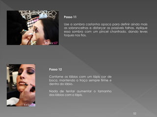 Passo 11

           Use a sombra castanha opaca para definir ainda mais
           as sobrancelhas e disfarçar as possíveis falhas. Aplique
           essa sombra com um pincel chanfrado, dando leves
           toques nos fios.




Passo 12

Contorne os lábios com um lápis cor de
boca, mantendo o traço sempre firme e
dentro do lábio.

Nada de tentar aumentar o tamanho
dos lábios com o lápis.




                                                         52
 