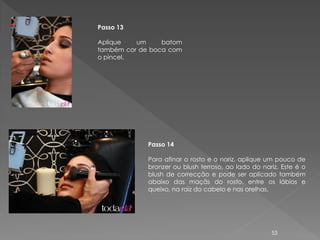 Passo 13

Aplique   um     batom
também cor de boca com
o pincel.




             Passo 14

             Para afinar o rosto e o nariz, aplique um pouco de
             bronzer ou blush terroso, ao lado do nariz. Este é o
             blush de correcção e pode ser aplicado também
             abaixo das maçãs do rosto, entre os lábios e
             queixo, na raiz do cabelo e nas orelhas.




                                                     53
 