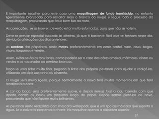 É importante escolher para este caso uma maquilhagem de fundo translúcido, no entanto
ligeiramente bronzeado para ressaltar mais o branco da roupa e seguir todo o processo da
maquilhagem, procurando que fique bem fixo ao rosto.

As correcções, se as houver, deverão estar muito esfumadas, para que não se notem.

Deve-se prestar especial cuidado às olheiras, já que é bastante fácil que se tenham nesse dia,
devido às alterações dos dias anteriores.

As sombras das pálpebras, serão mates, preferentemente em cores pastel, rosas, azuis, beges,
visons, turquesas e verdes.

Assim, evitar-se-ão os tons fortes, como poderia ser o caso das côres ameixa, mármores, cinzas ou
verdes e os nacarados ou sombras brancas.

Traça-se uma linha muito fina, pegada à linha das próprias pestanas para ajudar a realçá-las,
utilizando um lápis castanho ou cinzento.

O rouge será muito ligeiro, porque normalmente a noiva terá muitos momentos em que terá
tendência a corar.

A cor da boca, será preferentemente suave, e depois iremos fixar a cor, fazendo com que
aperte contra os lábios um pequeno lenço de papel. Depois iremos pintá-los de novo,
procurando que não fiquem muito brilhantes.

As pestanas serão realçadas com máscara waterpoof, que é um tipo de máscara que suporta a
água. Se a noiva for propensa a chorar, irá maquilhar apenas a pálpebra superior.
                                                                                     57
 