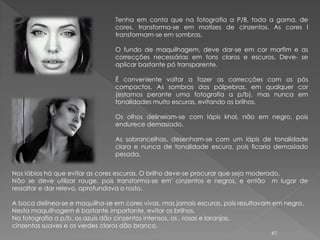 Tenha em conta que na fotografia a P/B, toda a gama, de
                                cores, transforma-se em matizes de cinzentos. As cores l
                                transformam-se em sombras.

                                O fundo de maquilhagem, deve dar-se em cor marfim e as
                                correcções necessárias em tons claros e escuros. Deve- se
                                aplicar bastante pó transparente.

                                É conveniente voltar a fazer as correcções com os pós
                                compactos. As sombras das pálpebras, em qualquer cor
                                (estamos perante uma fotografia a p/b), mas nunca em
                                tonalidades muito escuras, evitando os brilhos.

                                Os olhos delineiam-se com lápis khol, não em negro, pois
                                endurece demasiado.

                                As sobrancelhas, desenham-se com um lápis de tonalidade
                                clara e nunca de tonalidade escura, pois ficaria demasiado
                                pesada.


Nos lábios há que evitar as cores escuras. O brilho deve-se procurar que seja moderado.
Não se deve utilizar rouge, pois transforma-se em' cinzentos e negros, e então m lugar de
ressaltar e dar relevo, aprofundava o rosto.

A boca delinea-se e maquilha-se em cores vivas, mas jamais escuras, pois resultavam em negro.
Nesta maquilhagem é bastante importante, evitar os brilhos.
Na fotografia a p/b, os azuis dão cinzentos intensos, os , rosas e laranjas,
cinzentos suaves e os verdes claros dão branco.
                                                                                  61
 