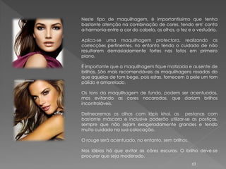 Neste tipo de maquilhagem, é importantíssimo que tenha
bastante atenção na combinação de cores, tendo em' conta
a harmonia entre a cor do cabelo, os olhos, a tez e o vestuário.

Aplica-se uma maquilhagem protectora, realizando as
correcções pertinentes, no entanto tendo o cuidado de não
resultarem demasiadamente fortes nas fotos em primeiro
plano.

É importante que a maquilhagem fique matizada e ausente de
brilhos. São mais recomendáveis as maquilhagens rosadas do
que aquelas de tom bege, pois estas, fornecem à pele um tom
pálido e amarelado.

Os tons da maquilhagem de fundo, podem ser acentuados,
mas evitando as cores nacaradas, que dariam brilhos
incontroláveis.

Delinearemos os olhos com lápis khol, as pestanas com
bastante máscara e inclusive poderão utilizar-se as postiças,
sempre que não sejam exageradamente grandes e tendo
muito cuidado na sua colocação.

O rouge será acentuado, no entanto, sem brilhos.

Nos lábios há que evitar as côres escuras. O brilho deve-se
procurar que seja moderado.
                                                   63
 