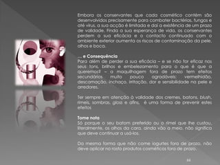 Embora os conservantes que cada cosmético contém são
desenvolvidos precisamente para combater bactérias, fungos e
até vírus, a sua acção é limitada e daí a existência de um prazo
de validade. Finda a sua esperança de vida, os conservantes
perdem a sua eficácia e o contacto continuado com o
ambiente exterior aumenta os riscos de contaminação da pele,
olhos e boca.

… e Consequência
Para além de perder a sua eficácia – e se não for eficaz nos
seus tons, brilhos e embelezamento para o que é que a
queremos? – a maquilhagem fora de prazo tem efeitos
secundários     muito  pouco     agradáveis:     vermelhidão,
descamação, inchaço, irritação, dor e sensibilidade na pele e
arredores.

Ter sempre em atenção à validade dos cremes, batons, blush,
rimeis, sombras, gloss e afins, é uma forma de prevenir estes
efeitos

Tome nota
Só porque o seu batom preferido ou o rímel que lhe custou,
literalmente, os olhos da cara, ainda vão a meio, não significa
que deve continuar a usá-los.

Da mesma forma que não come iogurtes fora de prazo, não
deve aplicar no rosto produtos cosméticos fora de prazo.

                                                    66
 