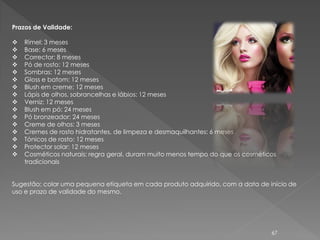 Prazos de Validade:

   Rímel: 3 meses
   Base: 6 meses
   Corrector: 8 meses
   Pó de rosto: 12 meses
   Sombras: 12 meses
   Gloss e batom: 12 meses
   Blush em creme: 12 meses
   Lápis de olhos, sobrancelhas e lábios: 12 meses
   Verniz: 12 meses
   Blush em pó: 24 meses
   Pó bronzeador: 24 meses
   Creme de olhos: 3 meses
   Cremes de rosto hidratantes, de limpeza e desmaquilhantes: 6 meses
   Tónicos de rosto: 12 meses
   Protector solar: 12 meses
   Cosméticos naturais: regra geral, duram muito menos tempo do que os cosméticos
    tradicionais


Sugestão: colar uma pequena etiqueta em cada produto adquirido, com a data de início de
uso e prazo de validade do mesmo.




                                                                                67
 