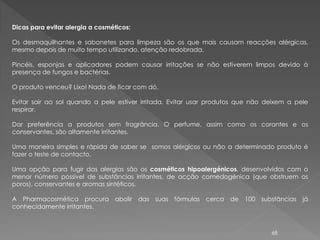 Dicas para evitar alergia a cosméticos:

Os desmaquilhantes e sabonetes para limpeza são os que mais causam reacções alérgicas,
mesmo depois de muito tempo utilizando, atenção redobrada.

Pincéis, esponjas e aplicadores podem causar irritações se não estiverem limpos devido à
presença de fungos e bactérias.

O produto venceu? Lixo! Nada de ficar com dó.

Evitar sair ao sol quando a pele estiver irritada. Evitar usar produtos que não deixem a pele
respirar.

Dar preferência a produtos sem fragrância. O perfume, assim como os corantes e os
conservantes, são altamente irritantes.

Uma maneira simples e rápida de saber se somos alérgicos ou não a determinado produto é
fazer o teste de contacto.

Uma opção para fugir das alergias são os cosméticos hipoalergénicos, desenvolvidos com o
menor número possível de substâncias irritantes, de acção comedogénica (que obstruem os
poros), conservantes e aromas sintéticos.

A Pharmacosmética procura abolir das suas fórmulas cerca de 100 substâncias já
conhecidamente irritantes.



                                                                                 68
 