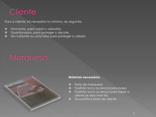 Para a cliente, irá necessitar no mínimo, do seguinte:

   Uma bata, para cobrir o vestuário.
   Guardanapos, para proteger o decote.
   Um turbante ou uma faixa para proteger o cabelo




                                            Materiais necessários

                                               Forra de marquesa
                                               Toalhão turco ou lençol para baixo
                                               Toalhão turco ou lençol para tapar a
                                                cliente se esta tiver frio
                                               Touca/fita e bata de cliente



                                                                                       7
 