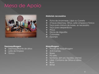 Materiais necessários

                               Ficha de Anamnese, Lápis ou Caneta
                               3 Taças (Desmaq. Olhos, Leite Limpeza e Tónico
                               Taça para mistura de bases, se necessário
                               Taça para desperdícios
                               Pinça
                               Discos de Algodão
                               Cotonetes
                               Esponjas



Desmaquilhagem              Maquilhagem
 Desmaquilhante de olhos    Pincéis de maquilhagem
 Leite de limpeza           Anti-Cernes,
 Tónico                     Bases
                             Pó solto
                             Sombras, (em pó, liquidas, creme)
                             Lápis Contorno de Olhos e Lábios
                             Blush
                             Rimel


                                                                   8
 