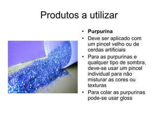 Produtos a utilizar
• Purpurina
• Deve ser aplicado com
um pincel velho ou de
cerdas artificiais
• Para as purpurinas e
qualquer tipo de sombra,
deve-se usar um pincel
individual para não
misturar as cores ou
texturas
• Para colar as purpurinas
pode-se usar gloss

 